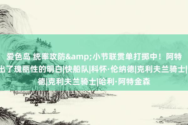 爱色岛 统率攻防&小节联贯单打掷中！阿特金森：小卡打出了瑰丽性的明白|快船队|科怀·伦纳德|克利夫兰骑士|哈利·阿特金森