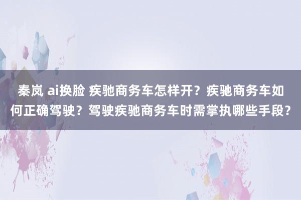 秦岚 ai换脸 疾驰商务车怎样开？疾驰商务车如何正确驾驶？驾驶疾驰商务车时需掌执哪些手段？
