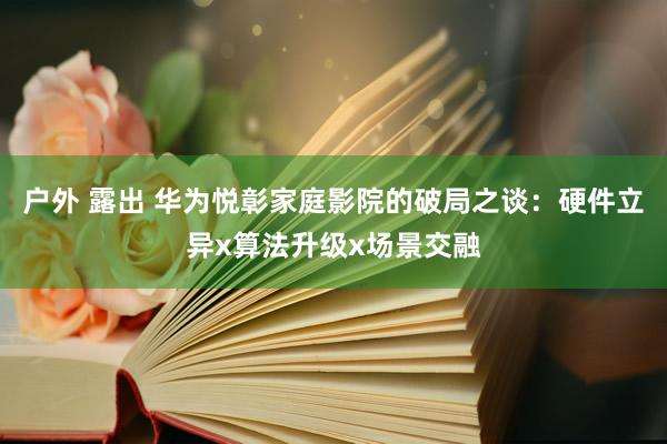户外 露出 华为悦彰家庭影院的破局之谈：硬件立异x算法升级x场景交融