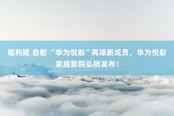 福利姬 自慰 “华为悦彰”再添新成员，华为悦彰家庭影院弘扬发布！