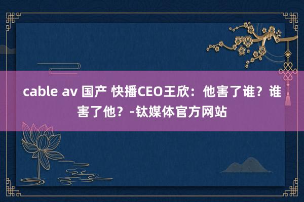 cable av 国产 快播CEO王欣：他害了谁？谁害了他？-钛媒体官方网站
