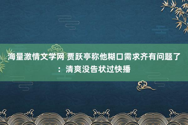 海量激情文学网 贾跃亭称他糊口需求齐有问题了：清爽没告状过快播