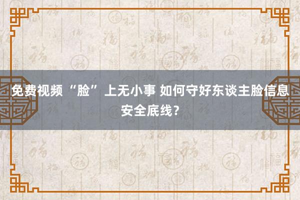 免费视频 “脸” 上无小事 如何守好东谈主脸信息安全底线？