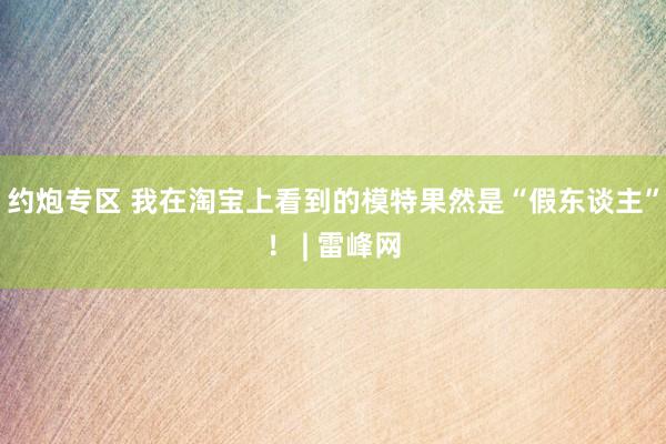 约炮专区 我在淘宝上看到的模特果然是“假东谈主”！ | 雷峰网