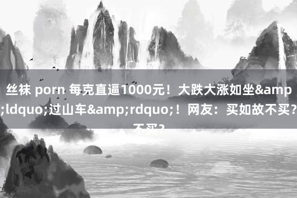 丝袜 porn 每克直逼1000元！大跌大涨如坐&ldquo;过山车&rdquo;！网友：买如故不买？