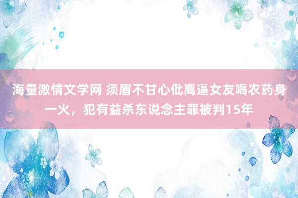 海量激情文学网 须眉不甘心仳离逼女友喝农药身一火，犯有益杀东说念主罪被判15年