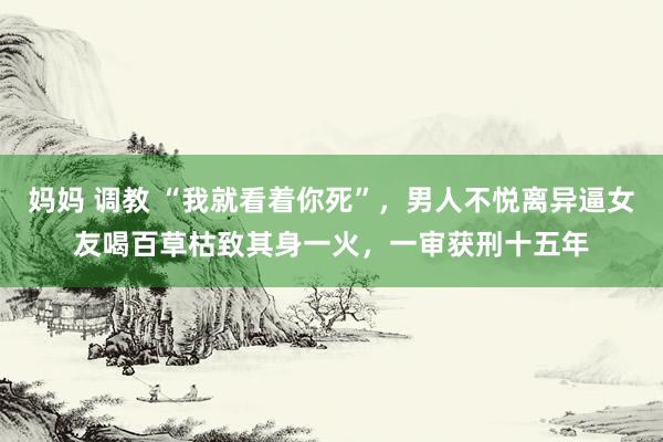 妈妈 调教 “我就看着你死”，男人不悦离异逼女友喝百草枯致其身一火，一审获刑十五年