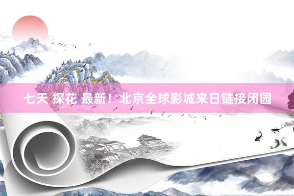 七天 探花 最新！北京全球影城来日链接闭园