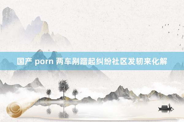 国产 porn 两车剐蹭起纠纷　社区发轫来化解