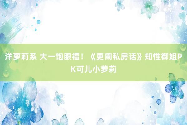 洋萝莉系 大一饱眼福！《更阑私房话》知性御姐PK可儿小萝莉