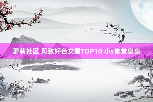 萝莉社区 风致好色女星TOP10 小s堂堂皇皇
