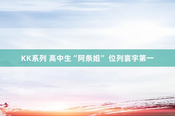 KK系列 高中生“阿条姐” 位列寰宇第一