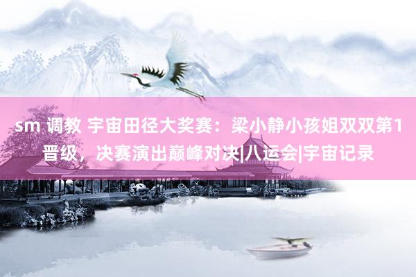 sm 调教 宇宙田径大奖赛：梁小静小孩姐双双第1晋级，决赛演出巅峰对决|八运会|宇宙记录