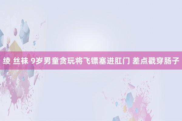 绫 丝袜 9岁男童贪玩将飞镖塞进肛门 差点戳穿肠子