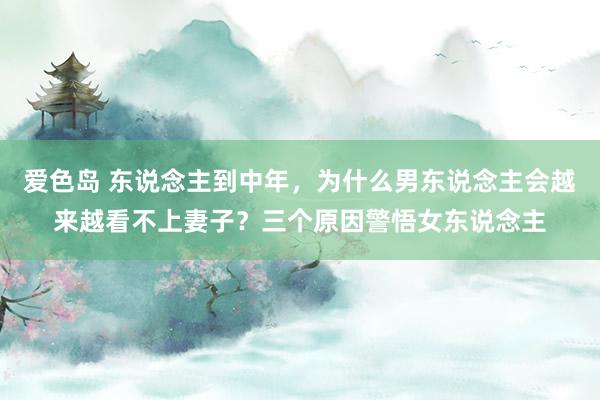 爱色岛 东说念主到中年，为什么男东说念主会越来越看不上妻子？三个原因警悟女东说念主