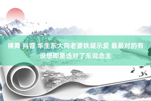 裸舞 抖音 华生东大向老婆铁凝示爱 最最对的有设想即是选对了东说念主