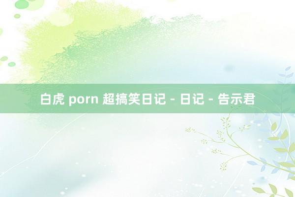 白虎 porn 超搞笑日记 - 日记 - 告示君