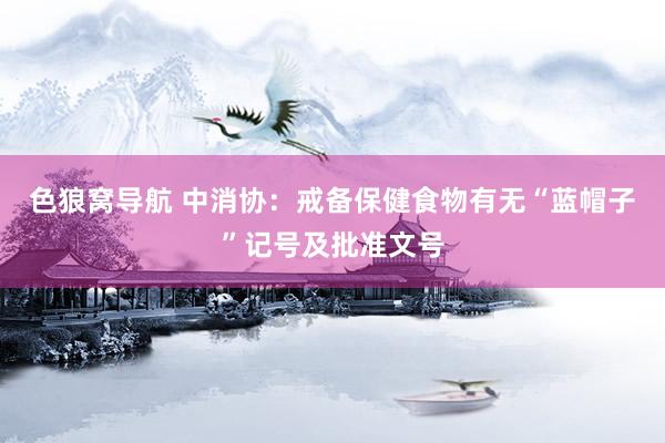 色狼窝导航 中消协：戒备保健食物有无“蓝帽子”记号及批准文号