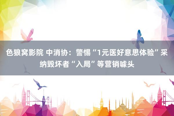 色狼窝影院 中消协：警惕“1元医好意思体验”采纳毁坏者“入局”等营销噱头