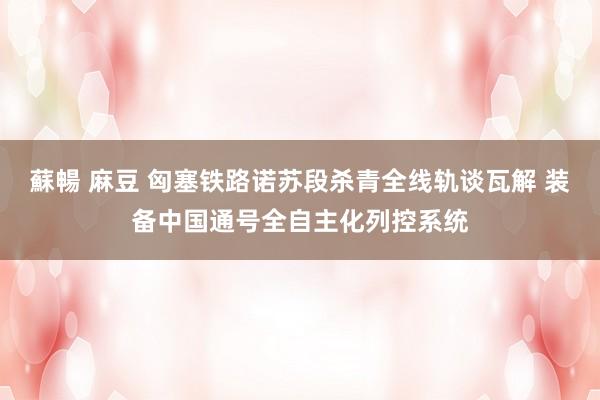 蘇暢 麻豆 匈塞铁路诺苏段杀青全线轨谈瓦解 装备中国通号全自主化列控系统