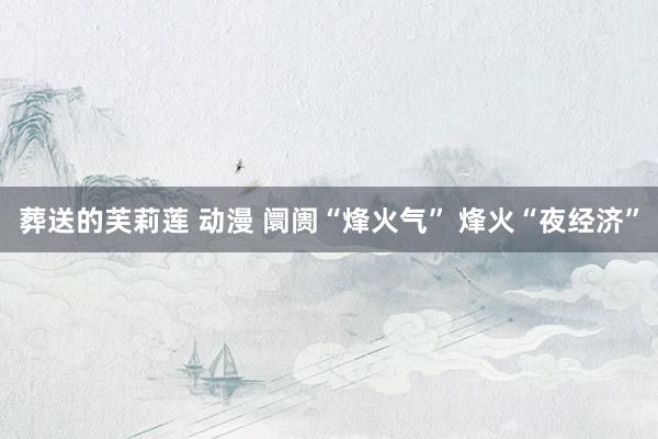 葬送的芙莉莲 动漫 阛阓“烽火气” 烽火“夜经济”