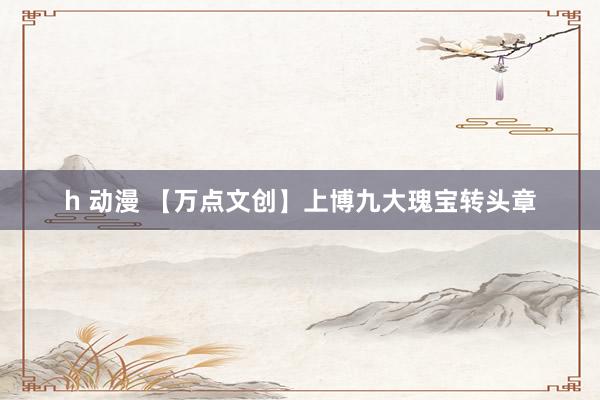 h 动漫 【万点文创】上博九大瑰宝转头章