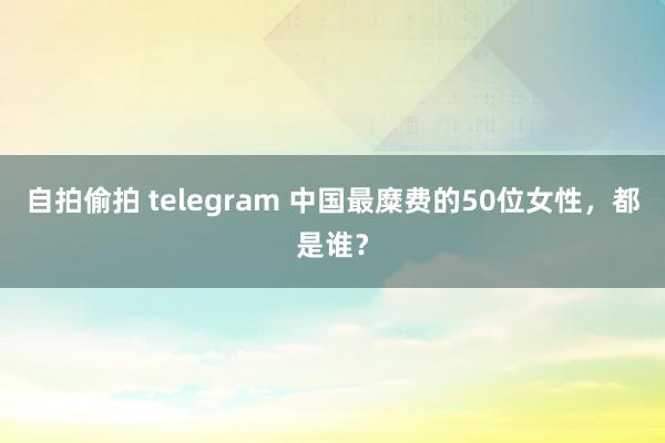 自拍偷拍 telegram 中国最糜费的50位女性，都是谁？