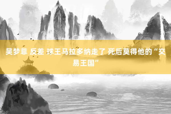 吴梦菲 反差 球王马拉多纳走了 死后莫得他的“交易王国”