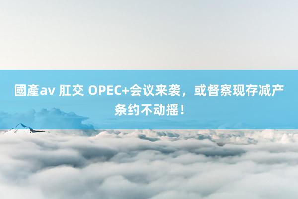 國產av 肛交 OPEC+会议来袭，或督察现存减产条约不动摇！