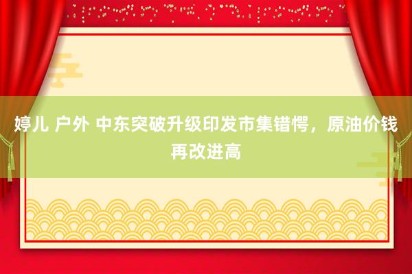 婷儿 户外 中东突破升级印发市集错愕，原油价钱再改进高