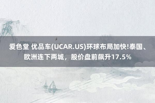 爱色堂 优品车(UCAR.US)环球布局加快!泰国、欧洲连下两城，股价盘前飙升17.5%