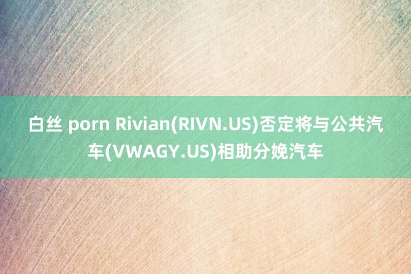 白丝 porn Rivian(RIVN.US)否定将与公共汽车(VWAGY.US)相助分娩汽车
