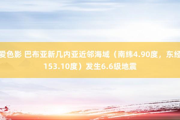 爱色影 巴布亚新几内亚近邻海域（南纬4.90度，东经153.10度）发生6.6级地震