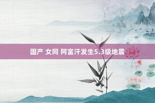国产 女同 阿富汗发生5.3级地震