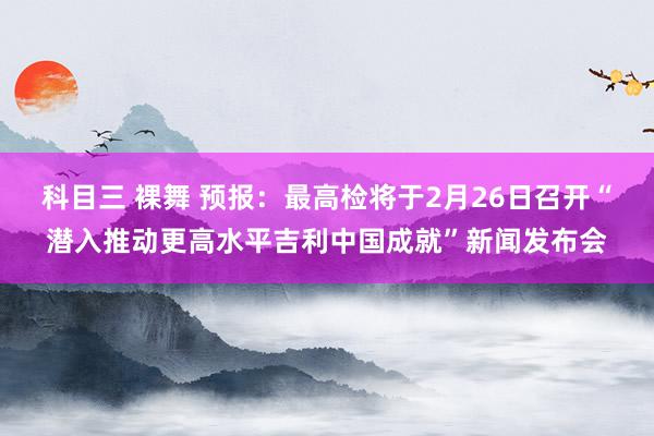 科目三 裸舞 预报：最高检将于2月26日召开“潜入推动更高水平吉利中国成就”新闻发布会