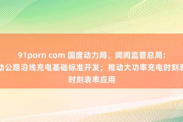 91porn com 国度动力局、阛阓监管总局：长远鼓动公路沿线充电基础标准开发；推动大功率充电时刻表率应用