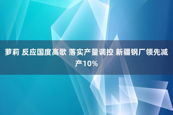 萝莉 反应国度高歌 落实产量调控 新疆钢厂领先减产10%