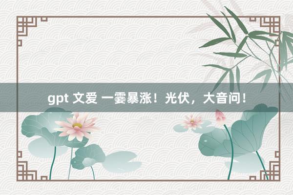 gpt 文爱 一霎暴涨！光伏，大音问！