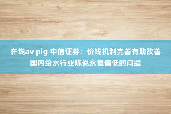 在线av pig 中信证券：价钱机制完善有助改善国内给水行业陈说永恒偏低的问题